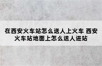 在西安火车站怎么送人上火车 西安火车站地面上怎么送人进站